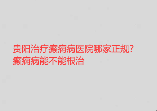 贵阳治疗癫痫病医院哪家正规 癫痫病能不能*