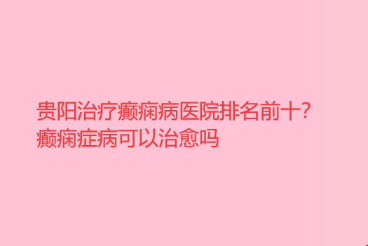 贵阳治疗癫痫病医院排名前十 癫痫症病可以*吗