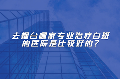 去烟台哪家专业是治疗白斑的医院是比较好的